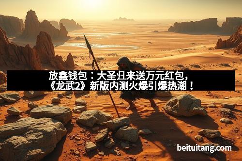 放鑫钱包：大圣归来送万元红包，《龙武2》新版内测火爆引爆热潮！