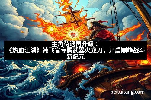 主角待遇再升级：《热血江湖》韩飞官专属武器火龙刀，开启巅峰战斗新纪元